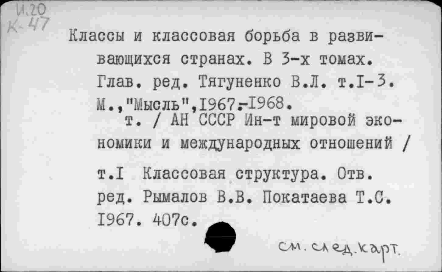 ﻿НЛО
' 47
Классы и классовая борьба в развивающихся странах. В 3-х томах. Глав. ред. Тягуненко В.Л. т.1-3. М.,"Мысль",1967.-1968.
т. / АН СССР Ин-т мировой экономики и международных отношений /
т.1 Классовая структура. Отв. ред. Рымалов В.В. Покатаева Т.С. 1967. 407с.
ом. ок од.\смут